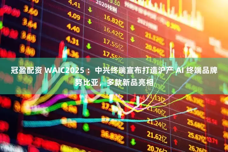 冠盈配资 WAIC2025 ：中兴终端宣布打造沪产 AI 终端品牌努比亚，多款新品亮相