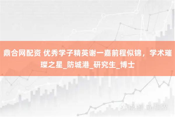 鼎合网配资 优秀学子精英谢一嘉前程似锦，学术璀璨之星_防城港_研究生_博士