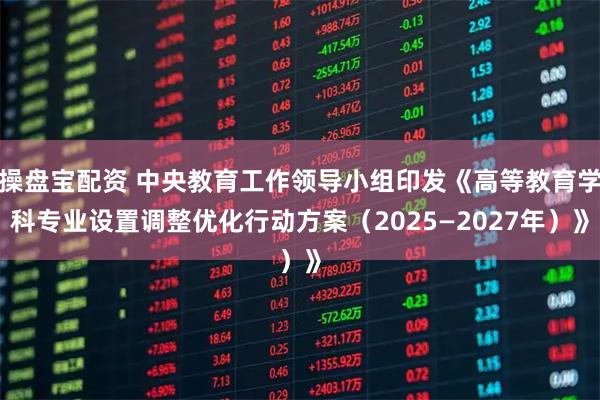 操盘宝配资 中央教育工作领导小组印发《高等教育学科专业设置调整优化行动方案（2025—2027年）》