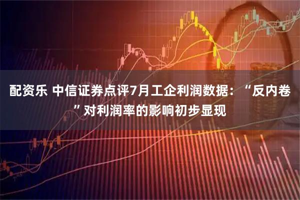 配资乐 中信证券点评7月工企利润数据：“反内卷”对利润率的影响初步显现