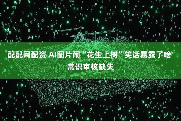 配配网配资 AI图片闹“花生上树”笑话暴露了啥 常识审核缺失