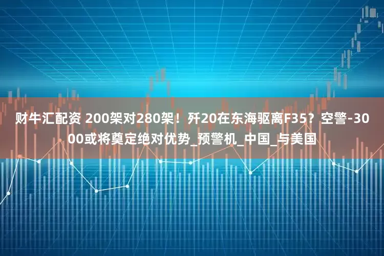 财牛汇配资 200架对280架！歼20在东海驱离F35？空警-3000或将奠定绝对优势_预警机_中国_与美国