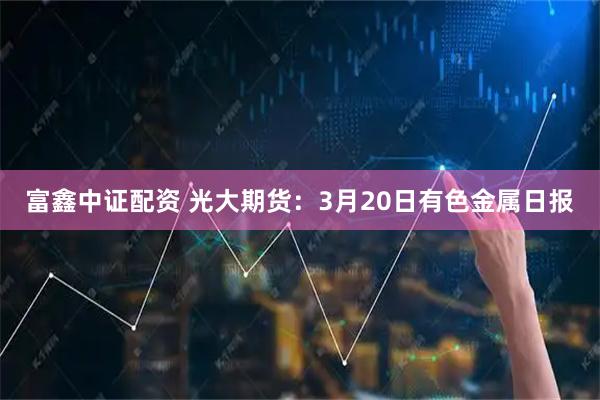富鑫中证配资 光大期货：3月20日有色金属日报